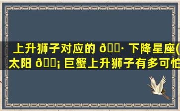 上升狮子对应的 🌷 下降星座(太阳 🐡 巨蟹上升狮子有多可怕)